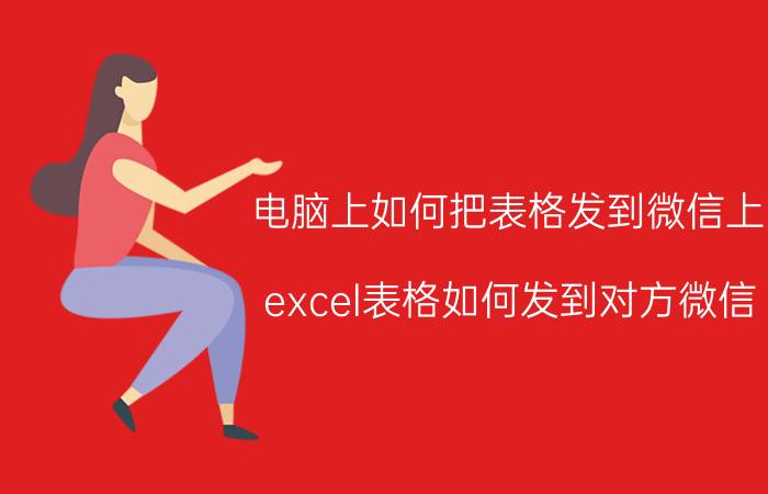 电脑上如何把表格发到微信上 excel表格如何发到对方微信？